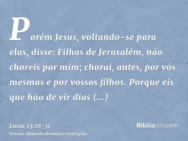 Porém Jesus, voltando-se para elas, disse: Filhas de Jerusalém, não choreis por mim; chorai, antes, por vós mesmas e por vossos filhos.Porque eis que hão de vir