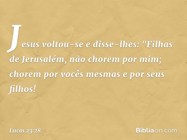 Jesus voltou-se e disse-lhes: "Filhas de Jerusalém, não chorem por mim; chorem por vocês mesmas e por seus filhos! -- Lucas 23:28