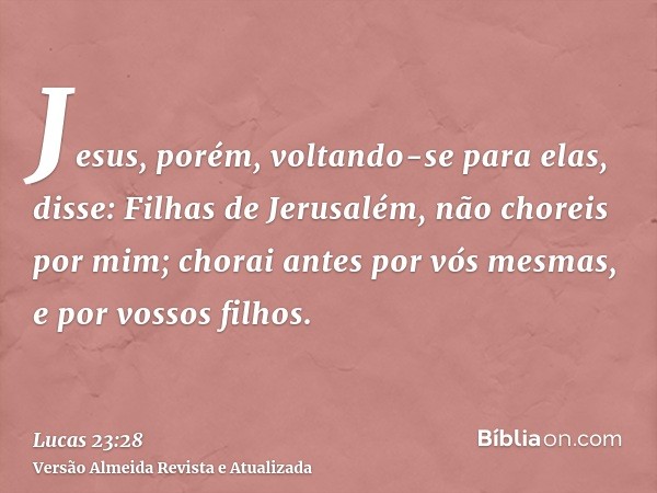 Jesus, porém, voltando-se para elas, disse: Filhas de Jerusalém, não choreis por mim; chorai antes por vós mesmas, e por vossos filhos.