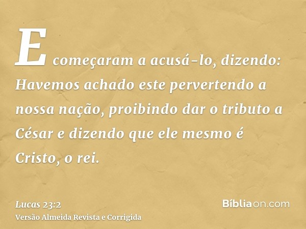 E começaram a acusá-lo, dizendo: Havemos achado este pervertendo a nossa nação, proibindo dar o tributo a César e dizendo que ele mesmo é Cristo, o rei.