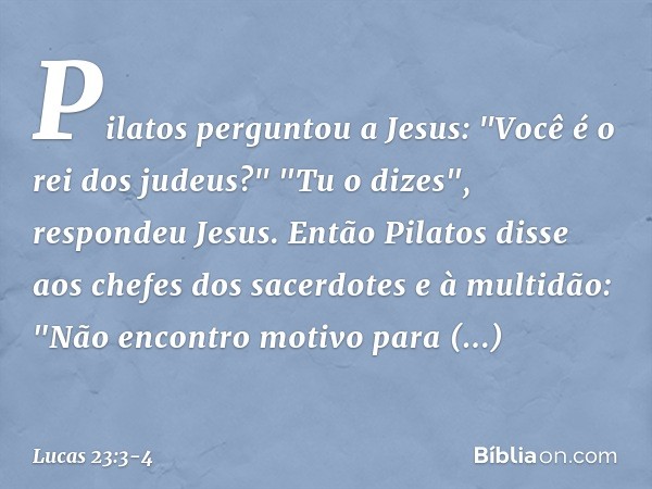 Pilatos perguntou a Jesus: "Você é o rei dos judeus?"
"Tu o dizes", respondeu Jesus. Então Pilatos disse aos chefes dos sacerdotes e à multidão: "Não encontro m