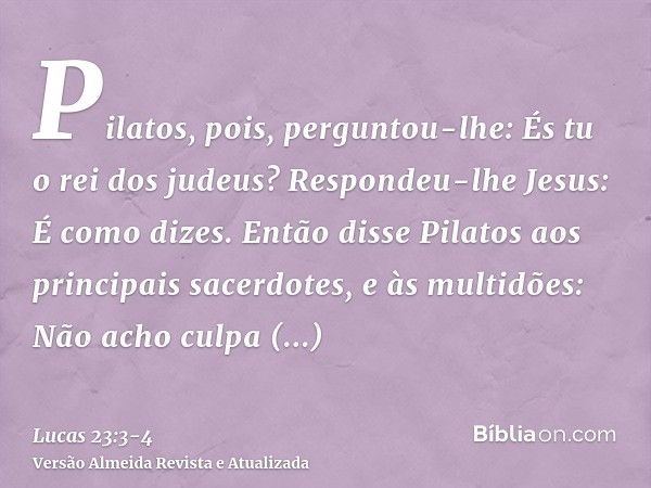 Pilatos, pois, perguntou-lhe: És tu o rei dos judeus? Respondeu-lhe Jesus: É como dizes.Então disse Pilatos aos principais sacerdotes, e às multidões: Não acho 