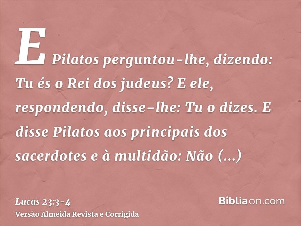 E Pilatos perguntou-lhe, dizendo: Tu és o Rei dos judeus? E ele, respondendo, disse-lhe: Tu o dizes.E disse Pilatos aos principais dos sacerdotes e à multidão: 