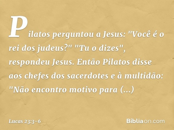 Pilatos perguntou a Jesus: "Você é o rei dos judeus?"
"Tu o dizes", respondeu Jesus. Então Pilatos disse aos chefes dos sacerdotes e à multidão: "Não encontro m