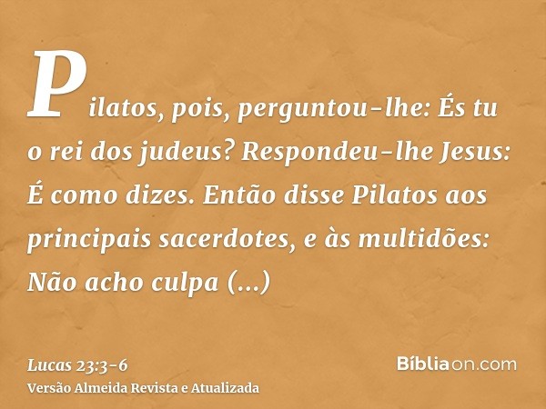 Pilatos, pois, perguntou-lhe: És tu o rei dos judeus? Respondeu-lhe Jesus: É como dizes.Então disse Pilatos aos principais sacerdotes, e às multidões: Não acho