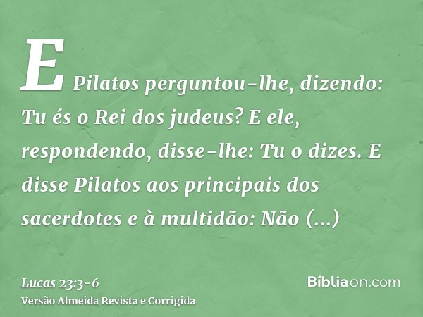E Pilatos perguntou-lhe, dizendo: Tu és o Rei dos judeus? E ele, respondendo, disse-lhe: Tu o dizes.E disse Pilatos aos principais dos sacerdotes e à multidão: