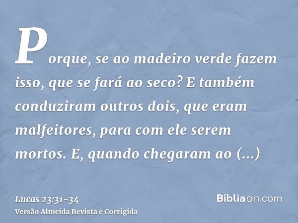 Porque, se ao madeiro verde fazem isso, que se fará ao seco?E também conduziram outros dois, que eram malfeitores, para com ele serem mortos.E, quando chegaram 