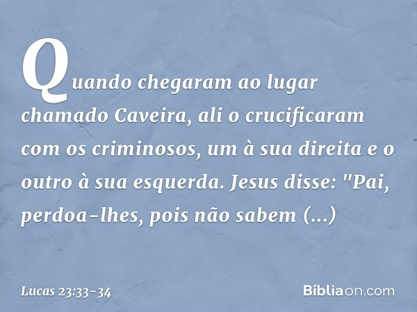 Quando chegaram ao lugar chamado Caveira, ali o crucificaram com os criminosos, um à sua direita e o outro à sua esquerda. Jesus disse: "Pai, perdoa-lhes, pois 