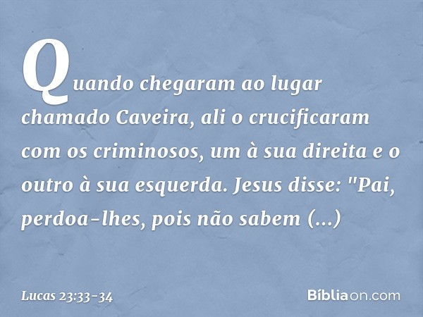 Quando chegaram ao lugar chamado Caveira, ali o crucificaram com os criminosos, um à sua direita e o outro à sua esquerda. Jesus disse: "Pai, perdoa-lhes, pois