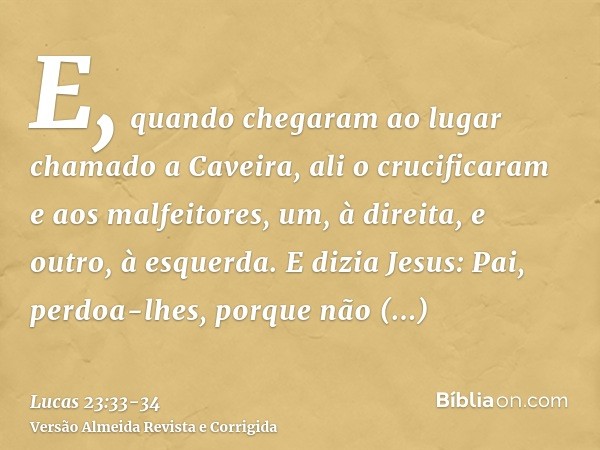 E, quando chegaram ao lugar chamado a Caveira, ali o crucificaram e aos malfeitores, um, à direita, e outro, à esquerda.E dizia Jesus: Pai, perdoa-lhes, porque 