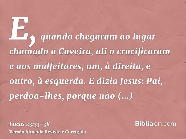 E, quando chegaram ao lugar chamado a Caveira, ali o crucificaram e aos malfeitores, um, à direita, e outro, à esquerda.E dizia Jesus: Pai, perdoa-lhes, porque 