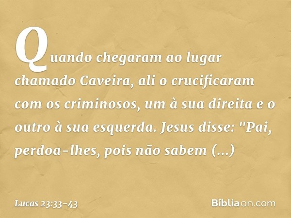 Quando chegaram ao lugar chamado Caveira, ali o crucificaram com os criminosos, um à sua direita e o outro à sua esquerda. Jesus disse: "Pai, perdoa-lhes, pois 