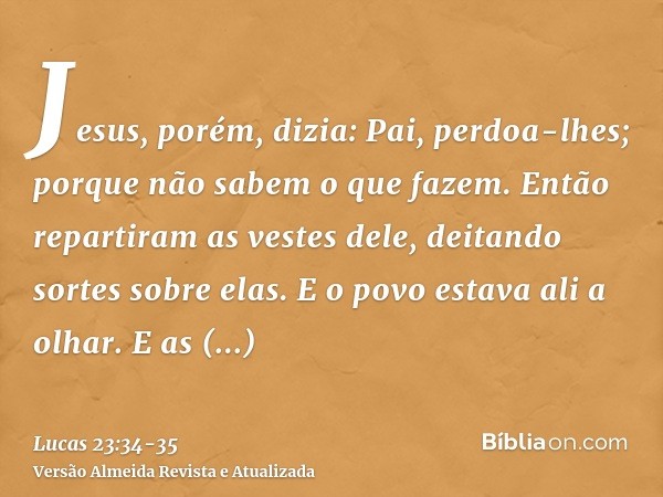 Jesus, porém, dizia: Pai, perdoa-lhes; porque não sabem o que fazem. Então repartiram as vestes dele, deitando sortes sobre elas.E o povo estava ali a olhar. E 