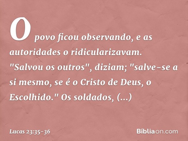 O povo ficou observando, e as autoridades o ridicularizavam. "Salvou os outros", diziam; "salve-se a si mesmo, se é o Cristo de Deus, o Escolhido." Os soldados,