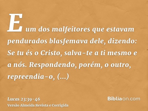 E um dos malfeitores que estavam pendurados blasfemava dele, dizendo: Se tu és o Cristo, salva-te a ti mesmo e a nós.Respondendo, porém, o outro, repreendia-o, 