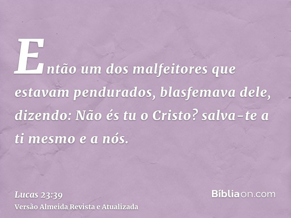 Então um dos malfeitores que estavam pendurados, blasfemava dele, dizendo: Não és tu o Cristo? salva-te a ti mesmo e a nós.