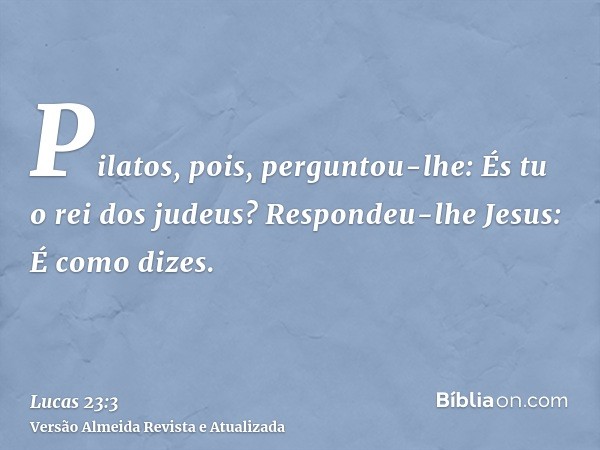 Pilatos, pois, perguntou-lhe: És tu o rei dos judeus? Respondeu-lhe Jesus: É como dizes.