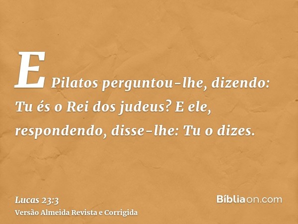 E Pilatos perguntou-lhe, dizendo: Tu és o Rei dos judeus? E ele, respondendo, disse-lhe: Tu o dizes.
