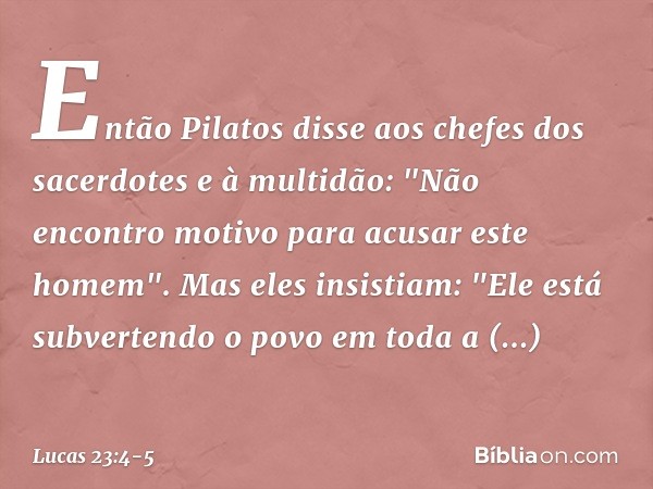 Então Pilatos disse aos chefes dos sacerdotes e à multidão: "Não encontro motivo para acusar este homem". Mas eles insistiam: "Ele está subvertendo o povo em to