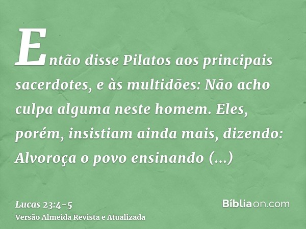 Então disse Pilatos aos principais sacerdotes, e às multidões: Não acho culpa alguma neste homem.Eles, porém, insistiam ainda mais, dizendo: Alvoroça o povo ens