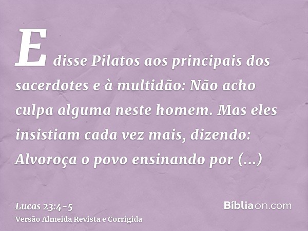 E disse Pilatos aos principais dos sacerdotes e à multidão: Não acho culpa alguma neste homem.Mas eles insistiam cada vez mais, dizendo: Alvoroça o povo ensinan