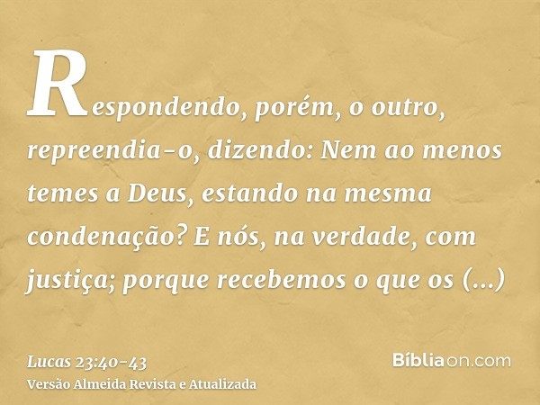 Respondendo, porém, o outro, repreendia-o, dizendo: Nem ao menos temes a Deus, estando na mesma condenação?E nós, na verdade, com justiça; porque recebemos o qu