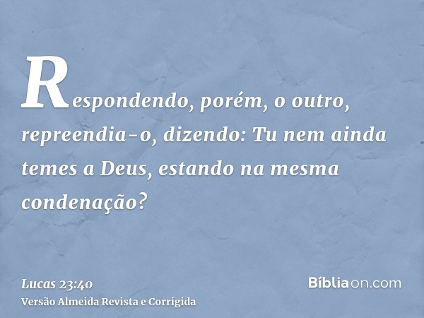 Respondendo, porém, o outro, repreendia-o, dizendo: Tu nem ainda temes a Deus, estando na mesma condenação?