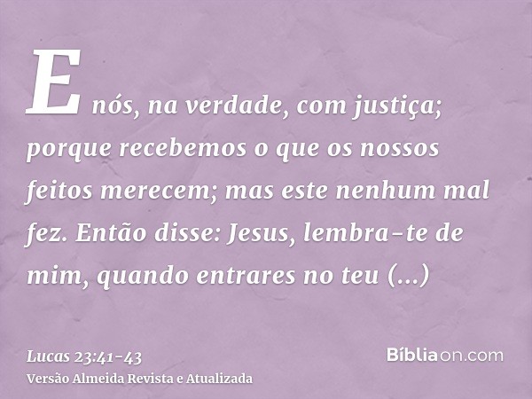 E nós, na verdade, com justiça; porque recebemos o que os nossos feitos merecem; mas este nenhum mal fez.Então disse: Jesus, lembra-te de mim, quando entrares n