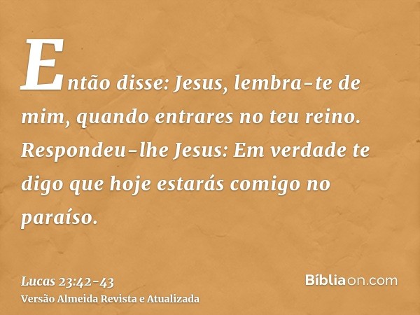 Então disse: Jesus, lembra-te de mim, quando entrares no teu reino.Respondeu-lhe Jesus: Em verdade te digo que hoje estarás comigo no paraíso.