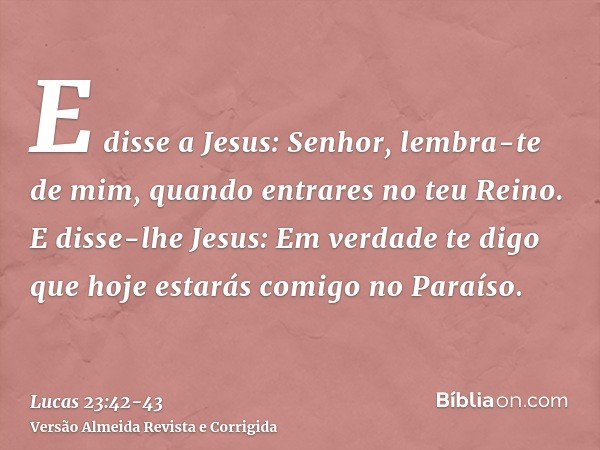 E disse a Jesus: Senhor, lembra-te de mim, quando entrares no teu Reino.E disse-lhe Jesus: Em verdade te digo que hoje estarás comigo no Paraíso.