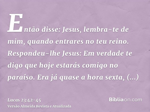Então disse: Jesus, lembra-te de mim, quando entrares no teu reino.Respondeu-lhe Jesus: Em verdade te digo que hoje estarás comigo no paraíso.Era já quase a hor