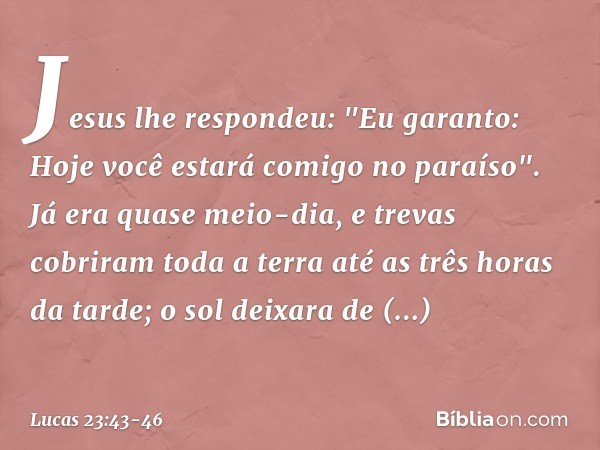 Jesus lhe respondeu: "Eu garanto: Hoje você estará comigo no paraíso". Já era quase meio-dia, e trevas cobriram toda a terra até as três horas da tarde; o sol d