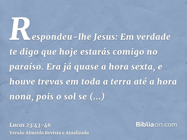 Respondeu-lhe Jesus: Em verdade te digo que hoje estarás comigo no paraíso.Era já quase a hora sexta, e houve trevas em toda a terra até a hora nona, pois o sol