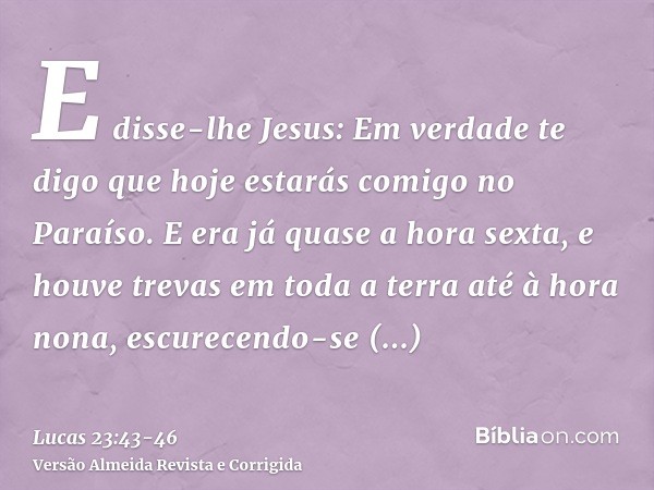 E disse-lhe Jesus: Em verdade te digo que hoje estarás comigo no Paraíso.E era já quase a hora sexta, e houve trevas em toda a terra até à hora nona,escurecendo