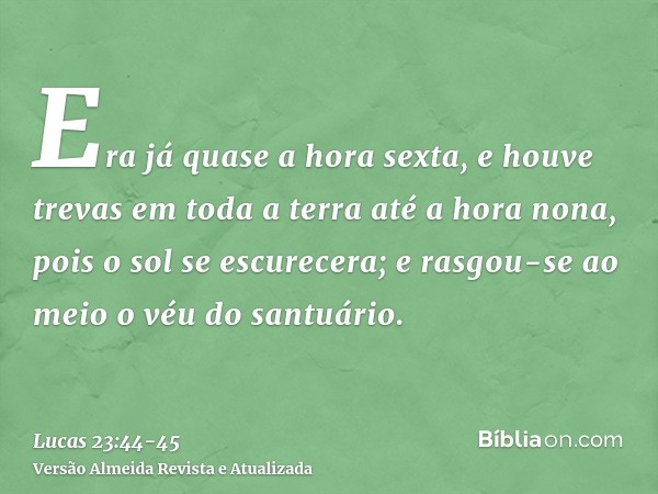 Era já quase a hora sexta, e houve trevas em toda a terra até a hora nona, pois o sol se escurecera;e rasgou-se ao meio o véu do santuário.