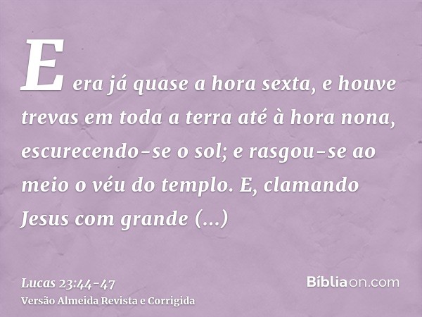 E era já quase a hora sexta, e houve trevas em toda a terra até à hora nona,escurecendo-se o sol; e rasgou-se ao meio o véu do templo.E, clamando Jesus com gran