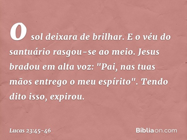 o sol deixara de brilhar. E o véu do santuário rasgou-se ao meio. Jesus bradou em alta voz: "Pai, nas tuas mãos entrego o meu espírito". Tendo dito isso, expiro