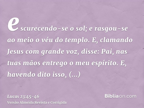 escurecendo-se o sol; e rasgou-se ao meio o véu do templo.E, clamando Jesus com grande voz, disse: Pai, nas tuas mãos entrego o meu espírito. E, havendo dito is