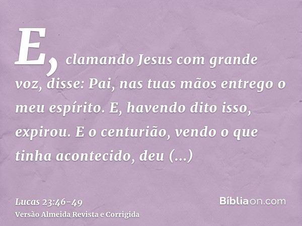 E, clamando Jesus com grande voz, disse: Pai, nas tuas mãos entrego o meu espírito. E, havendo dito isso, expirou.E o centurião, vendo o que tinha acontecido, d