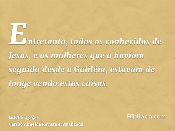 Entretanto, todos os conhecidos de Jesus, e as mulheres que o haviam seguido desde a Galiléia, estavam de longe vendo estas coisas.