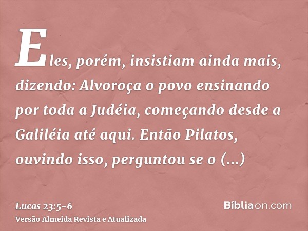 Eles, porém, insistiam ainda mais, dizendo: Alvoroça o povo ensinando por toda a Judéia, começando desde a Galiléia até aqui.Então Pilatos, ouvindo isso, pergun