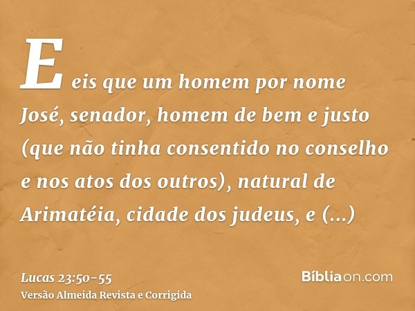 E eis que um homem por nome José, senador, homem de bem e justo(que não tinha consentido no conselho e nos atos dos outros), natural de Arimatéia, cidade dos ju