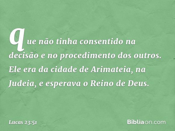 que não tinha consentido na decisão e no procedimento dos outros. Ele era da cidade de Arimateia, na Judeia, e esperava o Reino de Deus. -- Lucas 23:51