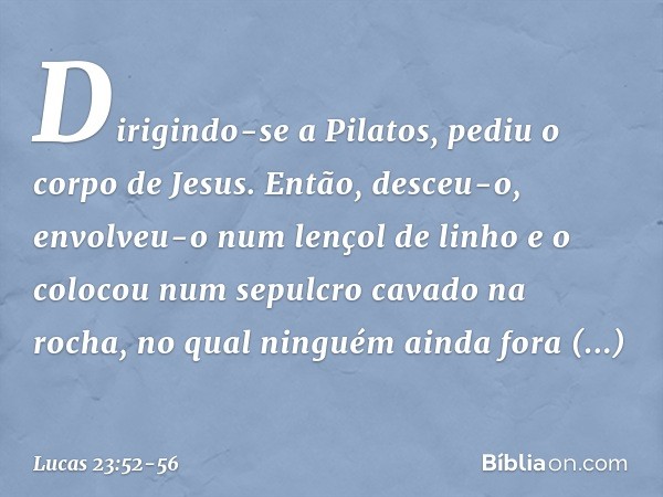 Dirigindo-se a Pilatos, pediu o corpo de Jesus. Então, desceu-o, envolveu-o num lençol de linho e o colocou num sepulcro cavado na rocha, no qual ninguém ainda