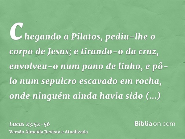 chegando a Pilatos, pediu-lhe o corpo de Jesus;e tirando-o da cruz, envolveu-o num pano de linho, e pô-lo num sepulcro escavado em rocha, onde ninguém ainda hav