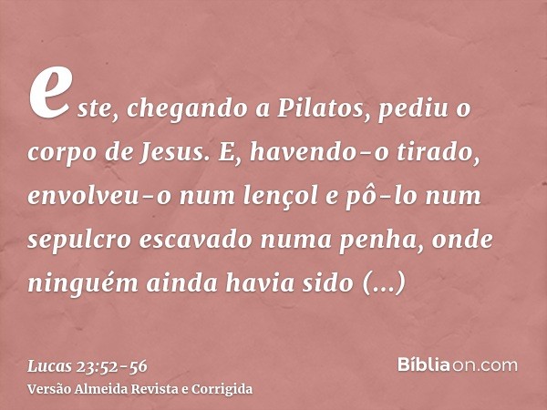 este, chegando a Pilatos, pediu o corpo de Jesus.E, havendo-o tirado, envolveu-o num lençol e pô-lo num sepulcro escavado numa penha, onde ninguém ainda havia s