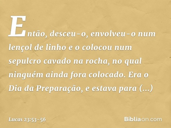 Então, desceu-o, envolveu-o num lençol de linho e o colocou num sepulcro cavado na rocha, no qual ninguém ainda fora colocado. Era o Dia da Preparação, e estava