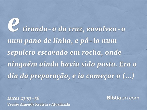 e tirando-o da cruz, envolveu-o num pano de linho, e pô-lo num sepulcro escavado em rocha, onde ninguém ainda havia sido posto.Era o dia da preparação, e ia com