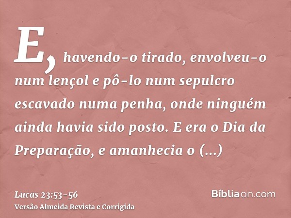 E, havendo-o tirado, envolveu-o num lençol e pô-lo num sepulcro escavado numa penha, onde ninguém ainda havia sido posto.E era o Dia da Preparação, e amanhecia 