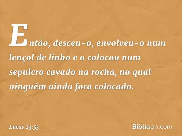 Então, desceu-o, envolveu-o num lençol de linho e o colocou num sepulcro cavado na rocha, no qual ninguém ainda fora colocado. -- Lucas 23:53